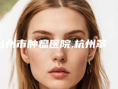 台州市肿瘤医院,杭州革革臻美医疗美容诊所各方技术和审美在线PK