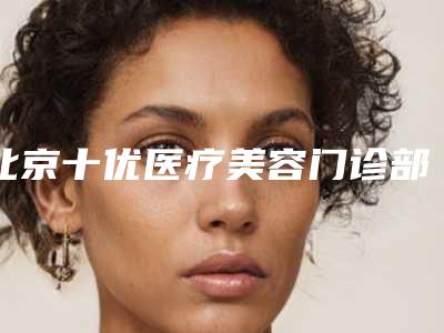 北京十优医疗美容门诊部正规吗怎么样(北京十优医疗美容门诊部正规吗)