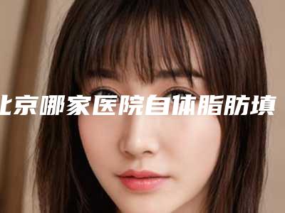 北京哪家医院自体脂肪填充比较好_北京自体脂肪填充丰