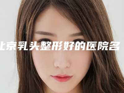北京乳头整形好的医院名单公布[北京乳头整形好的医院名单公布了吗]