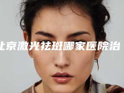 北京激光祛斑哪家医院治疗好,北京哪个医院激光祛斑效果好
