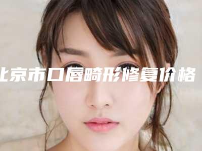 北京市口唇畸形修复价格(价目)2025火爆一览-北京市口唇畸形修复手术费用多少