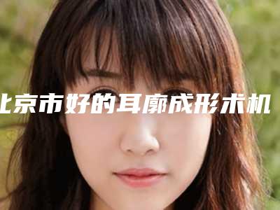 北京市好的耳廓成形术机构推荐:耳廓成形术医院前30位名单奉上