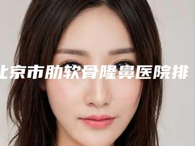 北京市肋软骨隆鼻医院排名榜top10强谁做得好(北京美之星医疗美容尽显各大特色)
