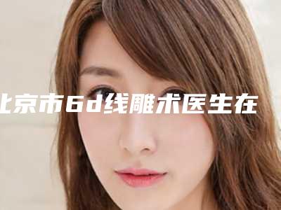 北京市6d线雕术医生在榜清单前十佳揭晓了-北京市6d线雕术医生