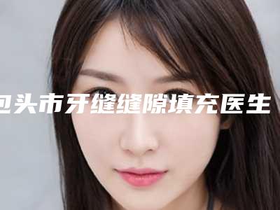 包头市牙缝缝隙填充医生在榜清单加加加-包头市牙缝缝隙填充口腔医生