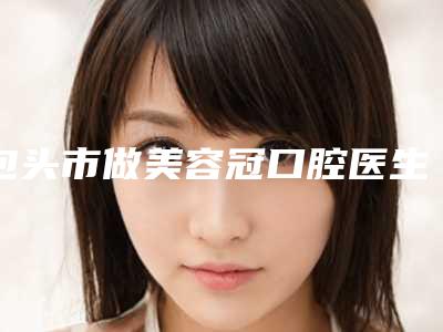 包头市做美容冠口腔医生排行榜前十佳好评度高-祁丽医生分享排名前四口碑