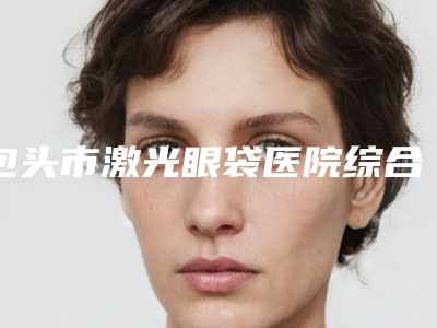 包头市激光眼袋医院综合实力top10强排名榜自查(包头市激光眼袋整形医院)