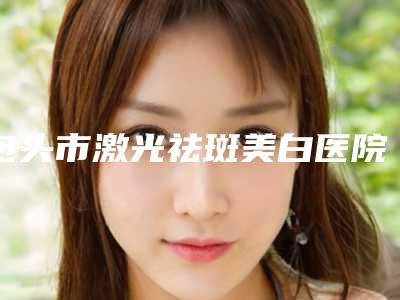 包头市激光祛斑美白医院排名榜十强更新汇总(包头市激光祛斑美白整形医院)