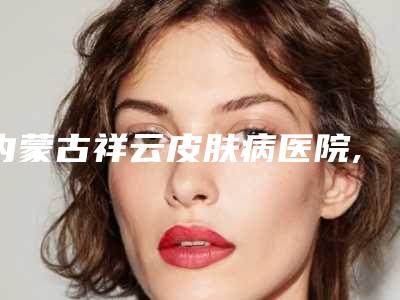 内蒙古祥云皮肤病医院,呼和浩特王大夫医疗美容诊所哪个好网友真实反馈
