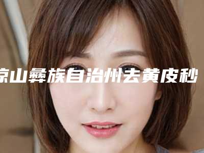 凉山彝族自治州去黄皮秒费用表明细激光点斑-凉山彝族自治州去黄皮秒整形医院