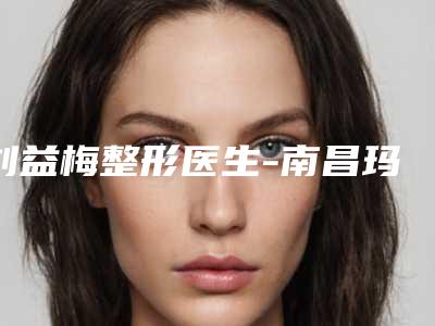 刘益梅整形医生-南昌玛恩医疗美容诊所刘益梅医师助力变美