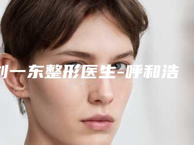 刘一东整形医生-呼和浩特华医整形刘一东医生风格特色价格不同~