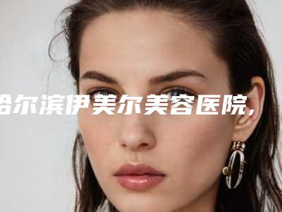 哈尔滨伊美尔美容医院,哈医大一院整形美容外科各方技术和审美在线PK