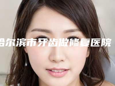 哈尔滨市牙齿做修复医院排名前十强精品之选(哈尔滨迟玉光口腔个个实力派)