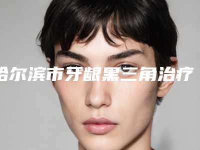 哈尔滨市牙龈黑三角治疗医院上榜名单前十热荐（迟玉光口腔科诊所靠谱的选购指南）