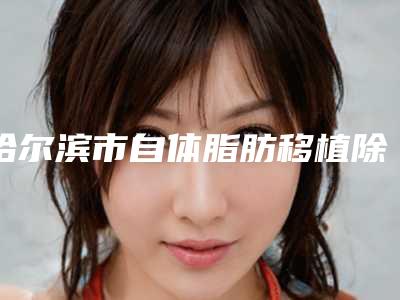 哈尔滨市自体脂肪移植除皱术精心整理上榜前五医院（哈尔滨市自体脂肪移植除皱术整形医院）