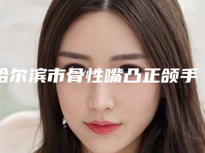 哈尔滨市骨性嘴凸正颌手术容医院-哈尔滨医科大学附属肿瘤医院你比较看好哪一家