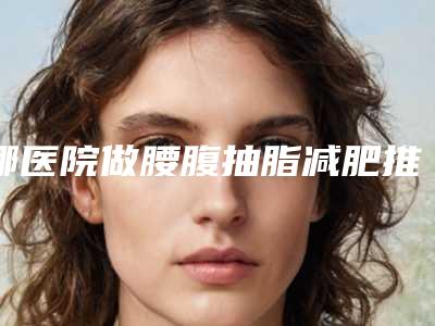 哪医院做腰腹抽脂减肥推荐:腰腹抽脂减肥医院前30名可靠名单发布