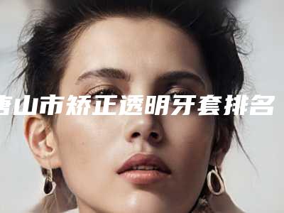 唐山市矫正透明牙套排名哪几位更好-唐山市矫正透明牙套口腔医生