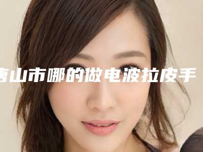 唐山市哪的做电波拉皮手术医院好(迁安德尔美客医疗美容门诊部评价不吭)