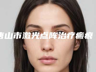唐山市激光点阵治疗瘢痕医生上榜清单top10名单更新-唐山市刘泰松整形医生