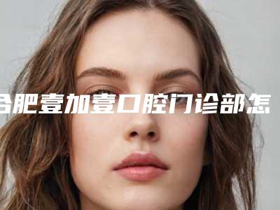 合肥壹加壹口腔门诊部怎么样-价格(费用)清单2025更新换代咯