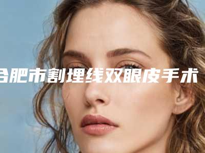 合肥市割埋线双眼皮手术价格(2025年合肥市割埋线双眼皮手术收费明细项目2025分享)