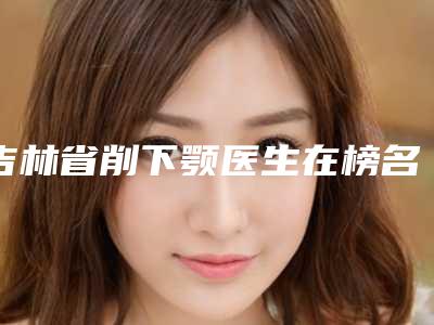 吉林省削下颚医生在榜名单前十佳口碑爆炸-吉林省削下颚医生