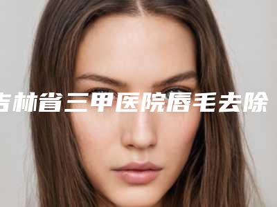 吉林省三甲医院唇毛去除哪家好还便宜-铁西区中心医院位列前三