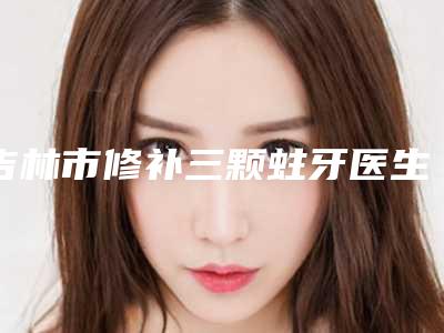 吉林市修补三颗蛀牙医生排行十强专业评点-吉林市修补三颗蛀牙口腔医生