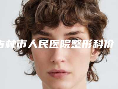 吉林市人民医院整形科价格(费用)清单正规新版曝光-擅长项目音波拉皮等