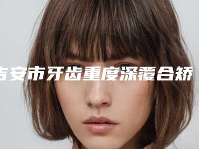 吉安市牙齿重度深覆合矫正医院排行榜top7更新(吉安市牙齿重度深覆合矫正口腔医院规模资质人气口碑数一数二)