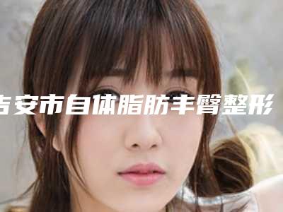吉安市自体脂肪丰臀整形2025新的价格表已发布(8月-3月自体脂肪丰臀整形均价为:11708元)