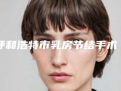 呼和浩特市乳房节结手术医院上榜名单实力口碑样样不差(赛罕区华医医疗美容门诊部正规有名气)