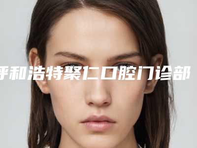 呼和浩特聚仁口腔门诊部价位表_医生推荐