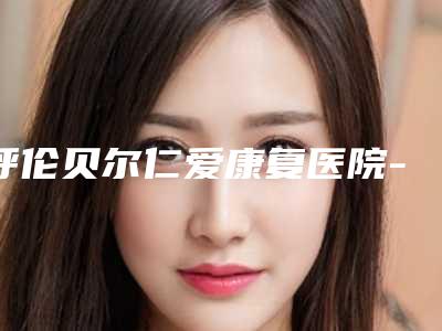 呼伦贝尔仁爱康复医院-烧伤整形科,呼伦贝尔海拉尔绣颜挚美医疗美容门诊部热门top口碑盘点
