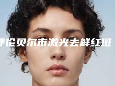 呼伦贝尔市激光去鲜红斑医院上榜清单刷新（呼伦贝尔市激光去鲜红斑整形医院）