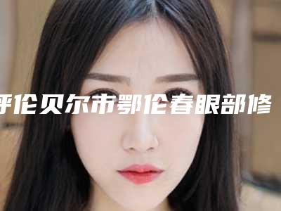 呼伦贝尔市鄂伦春眼部修复手术医生排名榜top7权威解析