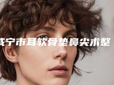 咸宁市耳软骨垫鼻尖术整形科价格表费用2025新版展示-咸宁市耳软骨垫鼻尖术价格行情
