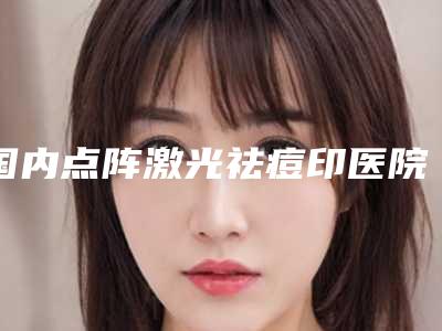 国内点阵激光祛痘印医院哪家强:点阵激光祛痘印医院top50最新排行