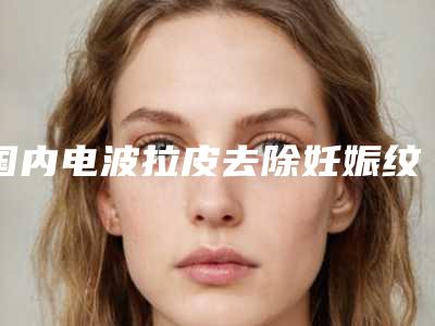 国内电波拉皮去除妊娠纹医院排名：电波拉皮去除妊娠纹医院50强入围详情