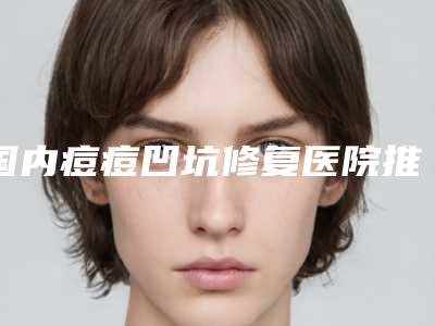 国内痘痘凹坑修复医院推荐：痘痘凹坑修复医院前50强榜公立私立全在这里