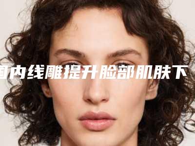 国内线雕提升脸部肌肤下垂医院推荐:线雕提升脸部肌肤下垂医院top50机构大PK