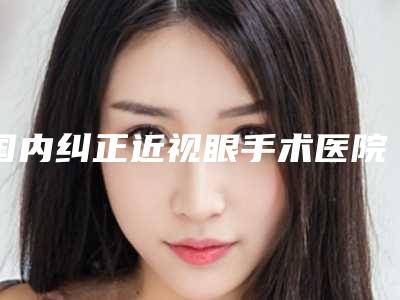 国内纠正近视眼手术医院排行榜:纠正近视眼手术医院top50强全面汇总