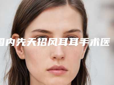 国内先天招风耳耳手术医院排名:先天招风耳耳手术医院前50哪几家可靠