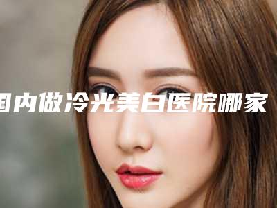 国内做冷光美白医院哪家强：做冷光美白医院这50家你不得不看
