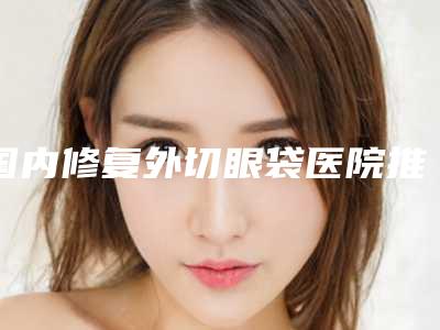 国内修复外切眼袋医院推荐:修复外切眼袋医院前50名敲定
