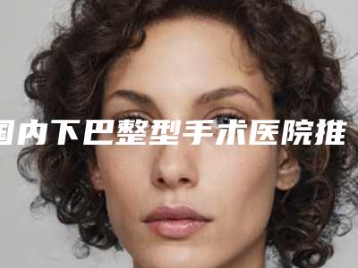 国内下巴整型手术医院推荐:下巴整型手术医院前50名名单换新啦
