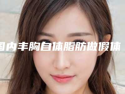 国内丰胸自体脂肪做假体医院哪家好:丰胸自体脂肪做假体医院前50名入选机构名单公布